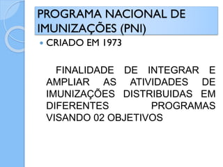 PROGRAMA NACIONAL DE
IMUNIZAÇÕES (PNI)
 CRIADO EM 1973
FINALIDADE DE INTEGRAR E
AMPLIAR AS ATIVIDADES DE
IMUNIZAÇÕES DISTRIBUIDAS EM
DIFERENTES PROGRAMAS
VISANDO 02 OBJETIVOS
 