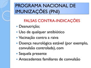 FALSAS CONTRA-INDICAÇÕES
 Desnutrição;
 Uso de qualquer antibiótico
 Vacinação contra a raiva
 Doença neurológica estável (por exemplo,
convulsão controlada), com
 Sequela presente
 Antecedentes familiares de convulsão
PROGRAMA NACIONAL DE
IMUNIZAÇÕES (PNI)
 