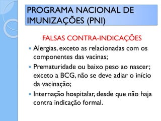 FALSAS CONTRA-INDICAÇÕES
 Alergias, exceto as relacionadas com os
componentes das vacinas;
 Prematuridade ou baixo peso ao nascer;
exceto a BCG, não se deve adiar o início
da vacinação;
 Internação hospitalar, desde que não haja
contra indicação formal.
PROGRAMA NACIONAL DE
IMUNIZAÇÕES (PNI)
 