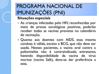 Situações especiais
 As crianças infectadas pelo HIV, reconhecidas por
meio de provas sorológicas positivas, poderão
receber todas as vacinas previstas no calendário
de vacinação.
 Quanto aos doentes com AIDS, essa mesma
conduta é válida, exceto a BCG, que não deve ser
usada. Nestes pacientes, a vacina oral contra a
poliomielite não é contraindicada; entretanto,
havendo disponibilidade da vacina de vírus
mortos (vacina Salk), deve-se dar preferência a
esta.
PROGRAMA NACIONAL DE
IMUNIZAÇÕES (PNI)
 