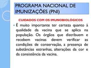 CUIDADOS COM OS IMUNOBIOLÓGICOS
 É muito importante ter certeza quanto à
qualidade da vacina que se aplica na
população. Os órgãos que distribuem e
recebem vacinas devem verificar as
condições de conservação, a presença de
substâncias estranhas, alterações da cor e
da consistência da vacina.
PROGRAMA NACIONAL DE
IMUNIZAÇÕES (PNI)
 
