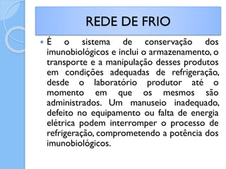  É o sistema de conservação dos
imunobiológicos e inclui o armazenamento, o
transporte e a manipulação desses produtos
em condições adequadas de refrigeração,
desde o laboratório produtor até o
momento em que os mesmos são
administrados. Um manuseio inadequado,
defeito no equipamento ou falta de energia
elétrica podem interromper o processo de
refrigeração, comprometendo a potência dos
imunobiológicos.
REDE DE FRIO
 