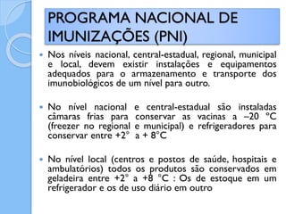  Nos níveis nacional, central-estadual, regional, municipal
e local, devem existir instalações e equipamentos
adequados para o armazenamento e transporte dos
imunobiológicos de um nível para outro.
 No nível nacional e central-estadual são instaladas
câmaras frias para conservar as vacinas a –20 ºC
(freezer no regional e municipal) e refrigeradores para
conservar entre +2° a + 8°C
 No nível local (centros e postos de saúde, hospitais e
ambulatórios) todos os produtos são conservados em
geladeira entre +2° a +8 °C : Os de estoque em um
refrigerador e os de uso diário em outro
PROGRAMA NACIONAL DE
IMUNIZAÇÕES (PNI)
 