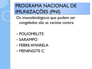 Os imunobiológicos que podem ser
congelados são as vacinas contra:
 POLIOMELITE
 SARAMPO
 FEBRE AMARELA
 MENINGITE C
PROGRAMA NACIONAL DE
IMUNIZAÇÕES (PNI)
 