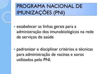  estabelecer as linhas gerais para a
administração dos imunobiológicos na rede
de serviços de saúde
 padronizar e disciplinar critérios e técnicas
para administração de vacinas e soros
utilizados pelo PNI.
PROGRAMA NACIONAL DE
IMUNIZAÇÕES (PNI)
 