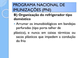 B) Organização do refrigerador tipo
doméstico
 Arrumar os imunobiológicos em bandejas
perfuradas (tipo porta talher de
plástico), e nunca em caixas térmicas ou
sacos plásticos que impedem a condução
do frio
PROGRAMA NACIONAL DE
IMUNIZAÇÕES (PNI)
 
