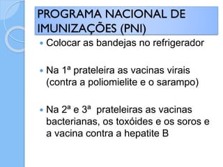  Colocar as bandejas no refrigerador
 Na 1ª prateleira as vacinas virais
(contra a poliomielite e o sarampo)
 Na 2ª e 3ª prateleiras as vacinas
bacterianas, os toxóides e os soros e
a vacina contra a hepatite B
PROGRAMA NACIONAL DE
IMUNIZAÇÕES (PNI)
 
