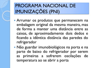  Arrumar os produtos que permanecem na
embalagem original da mesma maneira, mas
de forma a manter uma distância entre as
caixas, de aproximadamente dois dedos e
ficando a idêntica distância das paredes do
refrigerador
 Não guardar imunobiológicos na porta e na
parte de baixo do refrigerador por serem
as primeiras a sofrerem oscilações de
temperatura ao se abrir a porta
PROGRAMA NACIONAL DE
IMUNIZAÇÕES (PNI)
 