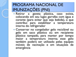  Retirar a gaveta plástica, caso exista,
colocando em seu lugar, garrafas com água e
corante (para evitar que seja bebida), o que
contribui para estabilizar a temperatura
interna do refrigerador
 Conservar no congelador gelo reciclável ou
gelo em saco plástico ou em recipiente
plástico tampado, para manter por tempo
maior a temperatura interna; esse gelo
também poderá ser utilizado pelas equipes
móveis de vacinação e em situações de
emergência
PROGRAMA NACIONAL DE
IMUNIZAÇÕES (PNI)
 