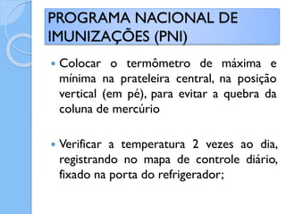  Colocar o termômetro de máxima e
mínima na prateleira central, na posição
vertical (em pé), para evitar a quebra da
coluna de mercúrio
 Verificar a temperatura 2 vezes ao dia,
registrando no mapa de controle diário,
fixado na porta do refrigerador;
PROGRAMA NACIONAL DE
IMUNIZAÇÕES (PNI)
 