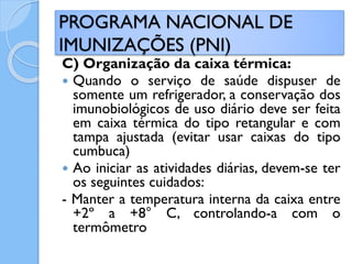 C) Organização da caixa térmica:
 Quando o serviço de saúde dispuser de
somente um refrigerador, a conservação dos
imunobiológicos de uso diário deve ser feita
em caixa térmica do tipo retangular e com
tampa ajustada (evitar usar caixas do tipo
cumbuca)
 Ao iniciar as atividades diárias, devem-se ter
os seguintes cuidados:
- Manter a temperatura interna da caixa entre
+2º a +8° C, controlando-a com o
termômetro
PROGRAMA NACIONAL DE
IMUNIZAÇÕES (PNI)
 
