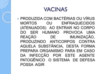 VACINAS
 PRODUZIDA COM BACTÉRIAS OU VÍRUS
MORTOS OU ENFRAQUECIDOS
(ATENUADOS) AO ENTRAR NO CORPO
DO SER HUMANO PROVOCA UMA
REAÇÃO DE IMUNIZAÇÃO,
PRODUZINDO ANTICORPOS CONTRA
AQUELA SUBSTÂNCIA, DESTA FORMA
PREPARA ORGANISMO PARA EM CASO
DA INFECÇÃO POR ESTE AGENTE
PATOGÊNICO O SISTEMA DE DEFESA
POSSA AGIR
 