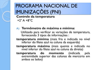 Controle da temperatura
+2° A +8°C
A) Termômetro de máxima e mínima:
Utilizado para verificar as variações de temperatura,
fornecendo 3 tipos de informações :
temperatura mínima (mais fria e indicada no nível
inferior do filete azul na coluna da esquerda)
temperatura máxima (mais quente e indicada no
nível inferior do filete azul na coluna da direita)
temperatura do momento (indicada pela
extremidade superior das colunas de mercúrio em
ambos os lados)
PROGRAMA NACIONAL DE
IMUNIZAÇÕES (PNI)
 