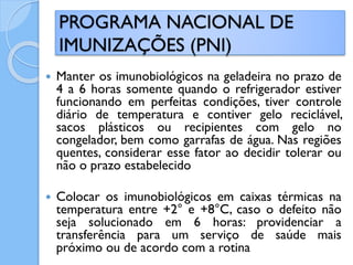  Manter os imunobiológicos na geladeira no prazo de
4 a 6 horas somente quando o refrigerador estiver
funcionando em perfeitas condições, tiver controle
diário de temperatura e contiver gelo reciclável,
sacos plásticos ou recipientes com gelo no
congelador, bem como garrafas de água. Nas regiões
quentes, considerar esse fator ao decidir tolerar ou
não o prazo estabelecido
 Colocar os imunobiológicos em caixas térmicas na
temperatura entre +2° e +8°C, caso o defeito não
seja solucionado em 6 horas: providenciar a
transferência para um serviço de saúde mais
próximo ou de acordo com a rotina
PROGRAMA NACIONAL DE
IMUNIZAÇÕES (PNI)
 