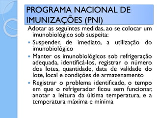 Adotar as seguintes medidas, ao se colocar um
imunobiológico sob suspeita:
 Suspender, de imediato, a utilização do
imunobiológico
 Manter os imunobiológicos sob refrigeração
adequada, identificá-los, registrar o número
dos lotes, quantidade, data de validade do
lote, local e condições de armazenamento
 Registrar o problema identificado, o tempo
em que o refrigerador ficou sem funcionar,
anotar a leitura da última temperatura, e a
temperatura máxima e mínima
PROGRAMA NACIONAL DE
IMUNIZAÇÕES (PNI)
 