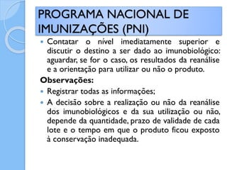  Contatar o nível imediatamente superior e
discutir o destino a ser dado ao imunobiológico:
aguardar, se for o caso, os resultados da reanálise
e a orientação para utilizar ou não o produto.
Observações:
 Registrar todas as informações;
 A decisão sobre a realização ou não da reanálise
dos imunobiológicos e da sua utilização ou não,
depende da quantidade, prazo de validade de cada
lote e o tempo em que o produto ficou exposto
à conservação inadequada.
PROGRAMA NACIONAL DE
IMUNIZAÇÕES (PNI)
 