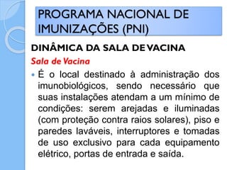 DINÂMICA DA SALA DEVACINA
Sala de Vacina
 É o local destinado à administração dos
imunobiológicos, sendo necessário que
suas instalações atendam a um mínimo de
condições: serem arejadas e iluminadas
(com proteção contra raios solares), piso e
paredes laváveis, interruptores e tomadas
de uso exclusivo para cada equipamento
elétrico, portas de entrada e saída.
PROGRAMA NACIONAL DE
IMUNIZAÇÕES (PNI)
 