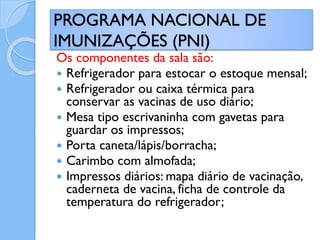 Os componentes da sala são:
 Refrigerador para estocar o estoque mensal;
 Refrigerador ou caixa térmica para
conservar as vacinas de uso diário;
 Mesa tipo escrivaninha com gavetas para
guardar os impressos;
 Porta caneta/lápis/borracha;
 Carimbo com almofada;
 Impressos diários: mapa diário de vacinação,
caderneta de vacina, ficha de controle da
temperatura do refrigerador;
PROGRAMA NACIONAL DE
IMUNIZAÇÕES (PNI)
 