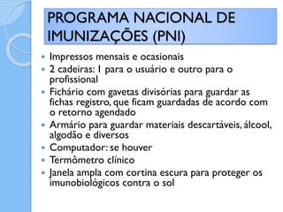  Impressos mensais e ocasionais
 2 cadeiras: 1 para o usuário e outro para o
profissional
 Fichário com gavetas divisórias para guardar as
fichas registro, que ficam guardadas de acordo com
o retorno agendado
 Armário para guardar materiais descartáveis, álcool,
algodão e diversos
 Computador: se houver
 Termômetro clínico
 Janela ampla com cortina escura para proteger os
imunobiológicos contra o sol
PROGRAMA NACIONAL DE
IMUNIZAÇÕES (PNI)
 