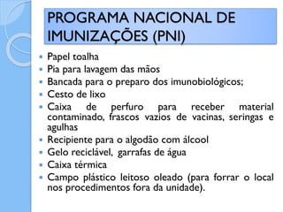  Papel toalha
 Pia para lavagem das mãos
 Bancada para o preparo dos imunobiológicos;
 Cesto de lixo
 Caixa de perfuro para receber material
contaminado, frascos vazios de vacinas, seringas e
agulhas
 Recipiente para o algodão com álcool
 Gelo reciclável, garrafas de água
 Caixa térmica
 Campo plástico leitoso oleado (para forrar o local
nos procedimentos fora da unidade).
PROGRAMA NACIONAL DE
IMUNIZAÇÕES (PNI)
 