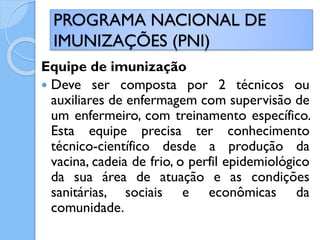 Equipe de imunização
 Deve ser composta por 2 técnicos ou
auxiliares de enfermagem com supervisão de
um enfermeiro, com treinamento específico.
Esta equipe precisa ter conhecimento
técnico-científico desde a produção da
vacina, cadeia de frio, o perfil epidemiológico
da sua área de atuação e as condições
sanitárias, sociais e econômicas da
comunidade.
PROGRAMA NACIONAL DE
IMUNIZAÇÕES (PNI)
 