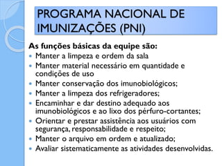 As funções básicas da equipe são:
 Manter a limpeza e ordem da sala
 Manter material necessário em quantidade e
condições de uso
 Manter conservação dos imunobiológicos;
 Manter a limpeza dos refrigeradores;
 Encaminhar e dar destino adequado aos
imunobiológicos e ao lixo dos pérfuro-cortantes;
 Orientar e prestar assistência aos usuários com
segurança, responsabilidade e respeito;
 Manter o arquivo em ordem e atualizado;
 Avaliar sistematicamente as atividades desenvolvidas.
PROGRAMA NACIONAL DE
IMUNIZAÇÕES (PNI)
 