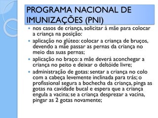  nos casos de criança, solicitar à mãe para colocar
a criança na posição:
 aplicação no glúteo: colocar a criança de bruços,
devendo a mãe passar as pernas da criança no
meio das suas pernas;
 aplicação no braço: a mãe deverá aconchegar a
criança no peito e deixar o deltóide livre;
 administração de gotas: sentar a criança no colo
com a cabeça levemente inclinada para trás; o
profissional segura a bochecha da criança, pinga as
gotas na cavidade bucal e espera que a criança
engula a vacina; se a criança desprezar a vacina,
pingar as 2 gotas novamente;
PROGRAMA NACIONAL DE
IMUNIZAÇÕES (PNI)
 