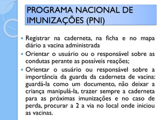  Registrar na caderneta, na ficha e no mapa
diário a vacina administrada
 Orientar o usuário ou o responsável sobre as
condutas perante as possíveis reações;
 Orientar o usuário ou responsável sobre a
importância da guarda da caderneta de vacina:
guardá-la como um documento, não deixar a
criança manipulá-la, trazer sempre a caderneta
para as próximas imunizações e no caso de
perda, procurar a 2 a via no local onde iniciou
as vacinas.
PROGRAMA NACIONAL DE
IMUNIZAÇÕES (PNI)
 