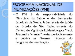  O PNI é de responsabilidade do
Ministério da Saúde e das Secretarias
Estaduais de Saúde. A Secretaria de Saúde
do Estado de São Paulo, através do
Centro de Vigilância Epidemiológica “Prof.
Alexandre Vranjac” revisa periodicamente
e publica as Normas Técnicas do
Programa de Imunização.
PROGRAMA NACIONAL DE
IMUNIZAÇÕES (PNI)
 