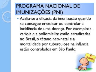  Avalia-se a eficácia da imunização quando
se consegue erradicar ou controlar a
incidência de uma doença. Por exemplo: a
varíola e a poliomielite estão erradicadas
no Brasil, o tétano neo-natal e a
mortalidade por tuberculose na infância
estão controlados em São Paulo.
PROGRAMA NACIONAL DE
IMUNIZAÇÕES (PNI)
 