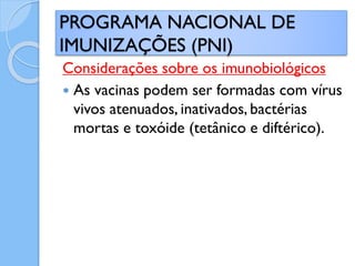 Considerações sobre os imunobiológicos
 As vacinas podem ser formadas com vírus
vivos atenuados, inativados, bactérias
mortas e toxóide (tetânico e diftérico).
PROGRAMA NACIONAL DE
IMUNIZAÇÕES (PNI)
 