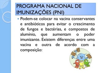  Podem-se colocar na vacina conservantes
e antibióticos para evitar o crescimento
de fungos e bactérias, e compostos de
alumínio, que aumentam o poder
imunizante. Existem diferenças entre uma
vacina e outra de acordo com a
composição:
PROGRAMA NACIONAL DE
IMUNIZAÇÕES (PNI)
 