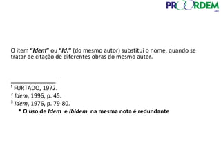 O item “Idem” ou “Id.” (do mesmo autor) substitui o nome, quando se
tratar de citação de diferentes obras do mesmo autor.
______________
¹ FURTADO, 1972.
² Idem, 1996, p. 45.
³ Idem, 1976, p. 79-80.
* O uso de Idem e Ibidem na mesma nota é redundante
 