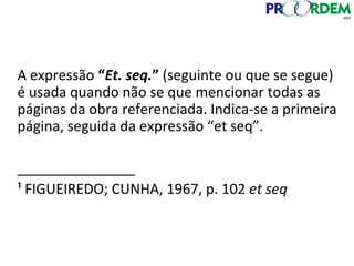 A expressão “Et. seq.” (seguinte ou que se segue)
é usada quando não se que mencionar todas as
páginas da obra referenciada. Indica-se a primeira
página, seguida da expressão “et seq”.
_______________
¹ FIGUEIREDO; CUNHA, 1967, p. 102 et seq
 