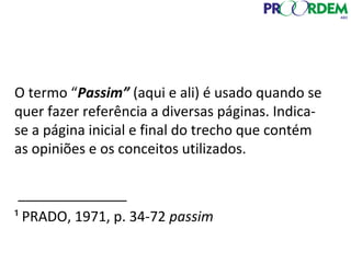 O termo “Passim” (aqui e ali) é usado quando se
quer fazer referência a diversas páginas. Indica-
se a página inicial e final do trecho que contém
as opiniões e os conceitos utilizados.
______________
¹ PRADO, 1971, p. 34-72 passim
 