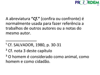 A abreviatura “Cf.” (confira ou confronte) é
normalmente usada para fazer referência a
trabalhos de outros autores ou a notas do
mesmo autor.
______________
¹ Cf. SALVADOR, 1980, p. 30-31
² Cf. nota 3 deste capítulo
³ O homem é considerado como animal, como
homem e como cidadão.
 