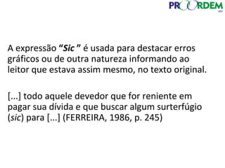 A expressão “Sic ” é usada para destacar erros
gráficos ou de outra natureza informando ao
leitor que estava assim mesmo, no texto original.
[...] todo aquele devedor que for reniente em
pagar sua dívida e que buscar algum surterfúgio
(sic) para [...] (FERREIRA, 1986, p. 245)
 