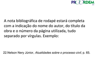 A nota bibliográfica de rodapé estará completa
com a indicação do nome do autor, do título da
obra e o número da página utilizada, tudo
separado por vírgulas. Exemplo:
22.Nelson Nery Júnior, Atualidades sobre o processo civil, p. 65.
 
