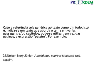 Caso a referência seja genérica ao texto como um todo, isto
é, indica-se um texto que aborda o tema em várias
passagens e/ou capítulos, pode-se utilizar, em vez das
páginas, a expressão “passim”. Por exemplo:
22.Nelson Nery Júnior, Atualidades sobre o processo civil,
passim.
 