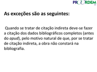 As exceções são as seguintes:
Quando se tratar de citação indireta deve-se fazer
a citação dos dados bibliográficos completos (antes
do apud), pelo motivo natural de que, por se tratar
de citação indireta, a obra não constará na
bibliografia.
 