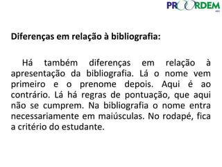 Diferenças em relação à bibliografia:
Há também diferenças em relação à
apresentação da bibliografia. Lá o nome vem
primeiro e o prenome depois. Aqui é ao
contrário. Lá há regras de pontuação, que aqui
não se cumprem. Na bibliografia o nome entra
necessariamente em maiúsculas. No rodapé, fica
a critério do estudante.
 