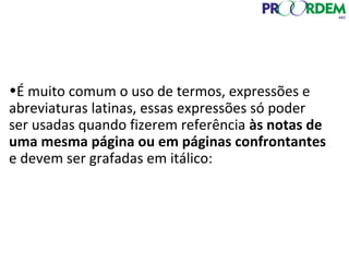 •É muito comum o uso de termos, expressões e
abreviaturas latinas, essas expressões só poder
ser usadas quando fizerem referência às notas de
uma mesma página ou em páginas confrontantes
e devem ser grafadas em itálico:
 