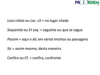 Loco citato ou Loc. cit = no lugar citado
Sequentia ou Et seq. = seguinte ou que se segue
Passim = aqui e ali; em vários trechos ou passagens
Sic = assim mesmo, desta maneira
Confira ou Cf. = confira, confronte
 