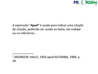 A expressão “Apud” é usada para indicar uma citação
de citação, podendo ser usada no texto, em rodapé
ou na referência .
_____________
¹ JAKOBSON; HALLE, 1956 apud KATAMBA, 1989, p.
49.
 