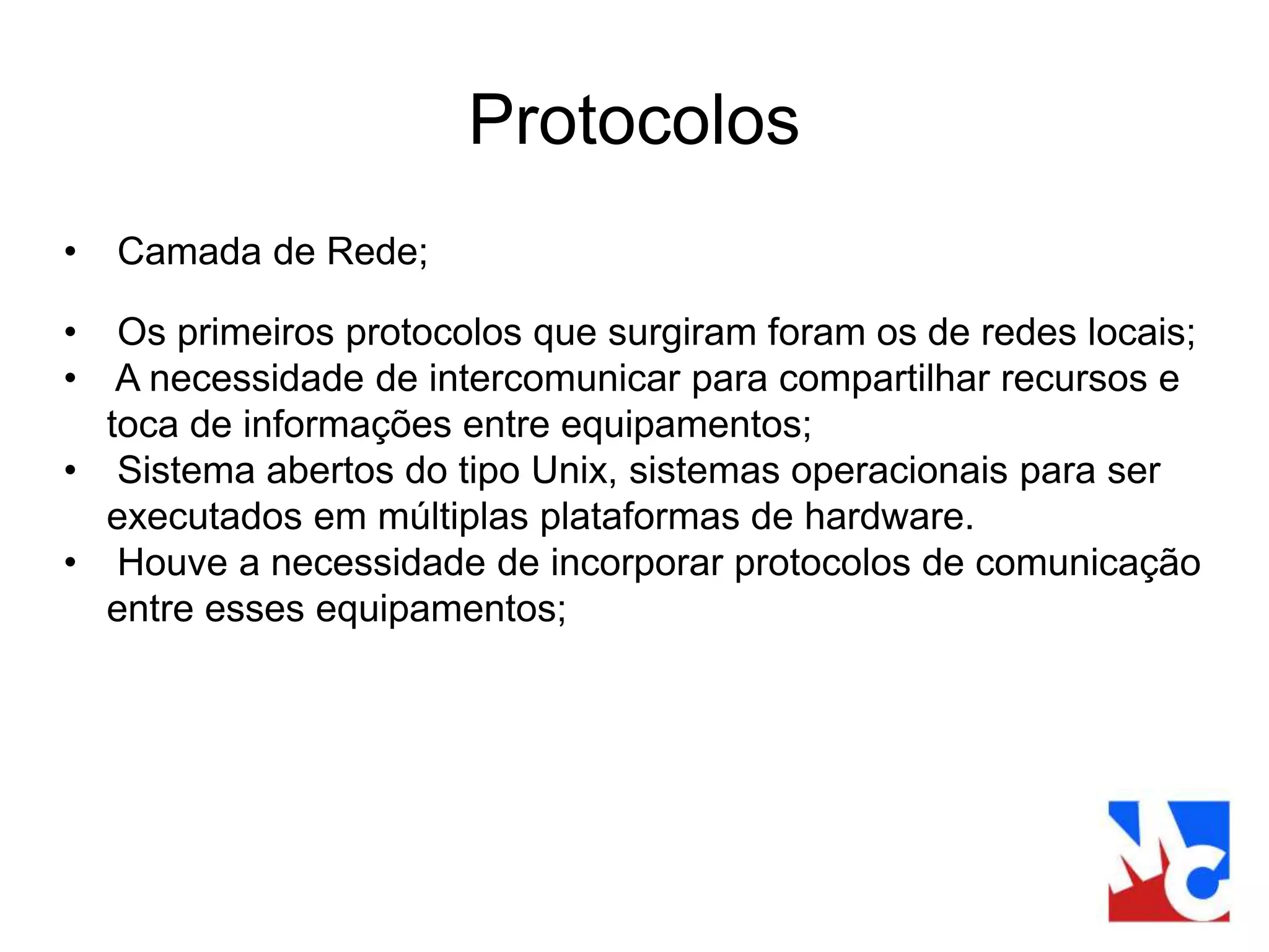 Protocolos
• Camada de Rede;
• Os primeiros protocolos que surgiram foram os de redes locais;
• A necessidade de intercomunicar para compartilhar recursos e
toca de informações entre equipamentos;
• Sistema abertos do tipo Unix, sistemas operacionais para ser
executados em múltiplas plataformas de hardware.
• Houve a necessidade de incorporar protocolos de comunicação
entre esses equipamentos;
 