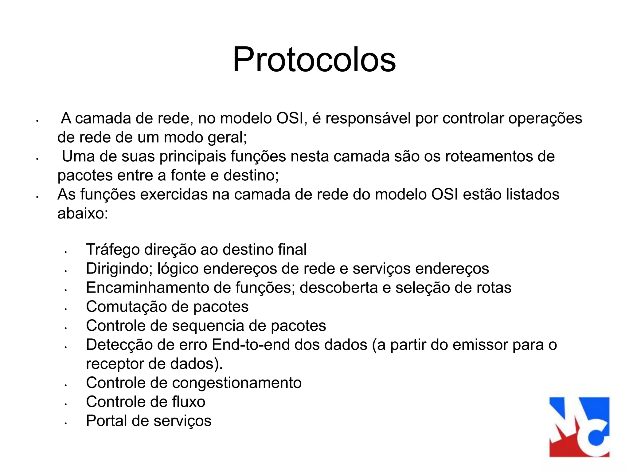 Protocolos
• A camada de rede, no modelo OSI, é responsável por controlar operações
de rede de um modo geral;
• Uma de suas principais funções nesta camada são os roteamentos de
pacotes entre a fonte e destino;
• As funções exercidas na camada de rede do modelo OSI estão listados
abaixo:
• Tráfego direção ao destino final
• Dirigindo; lógico endereços de rede e serviços endereços
• Encaminhamento de funções; descoberta e seleção de rotas
• Comutação de pacotes
• Controle de sequencia de pacotes
• Detecção de erro End-to-end dos dados (a partir do emissor para o
receptor de dados).
• Controle de congestionamento
• Controle de fluxo
• Portal de serviços
 