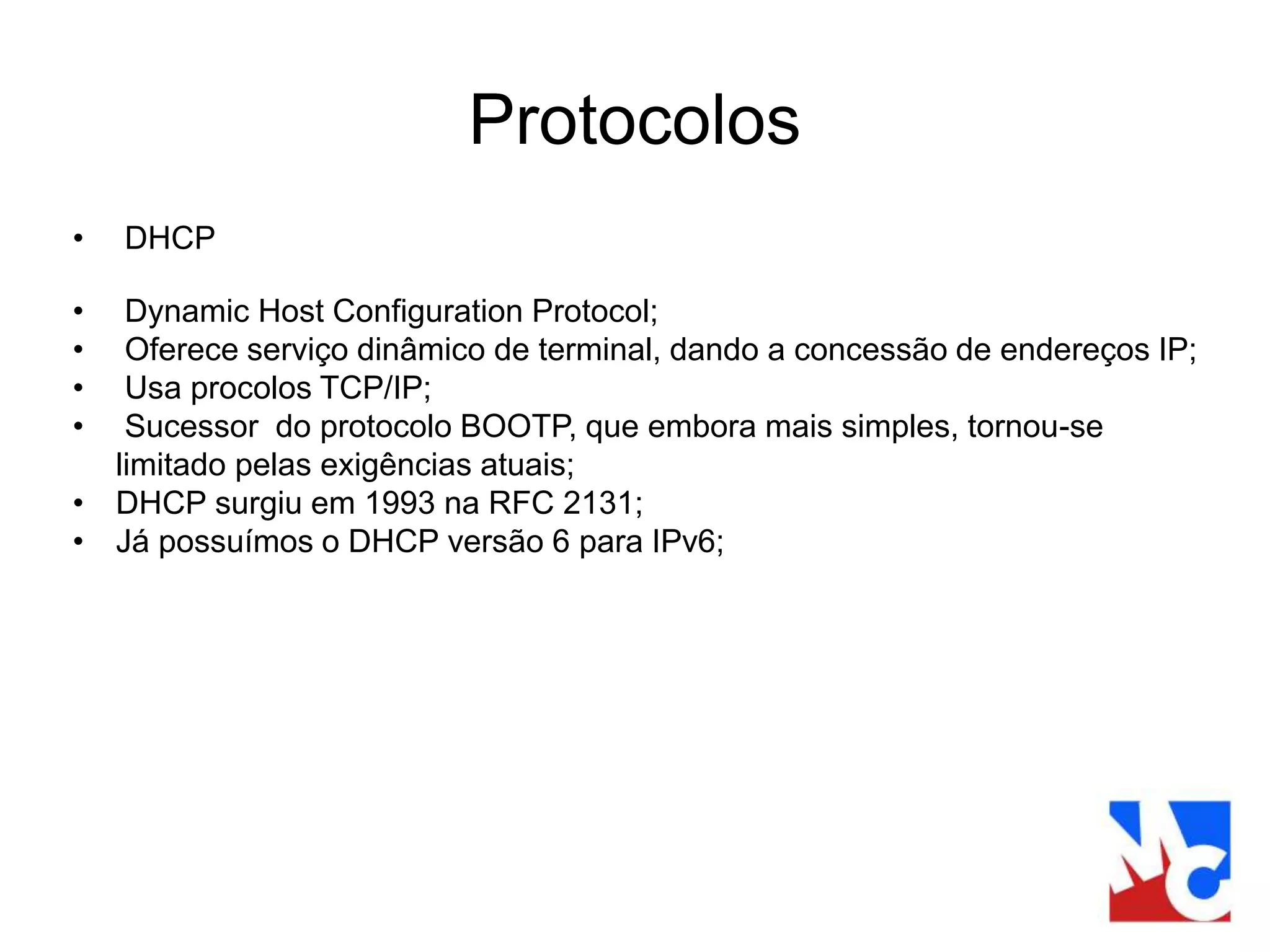 Protocolos
• DHCP
• Dynamic Host Configuration Protocol;
• Oferece serviço dinâmico de terminal, dando a concessão de endereços IP;
• Usa procolos TCP/IP;
• Sucessor do protocolo BOOTP, que embora mais simples, tornou-se
limitado pelas exigências atuais;
• DHCP surgiu em 1993 na RFC 2131;
• Já possuímos o DHCP versão 6 para IPv6;
 