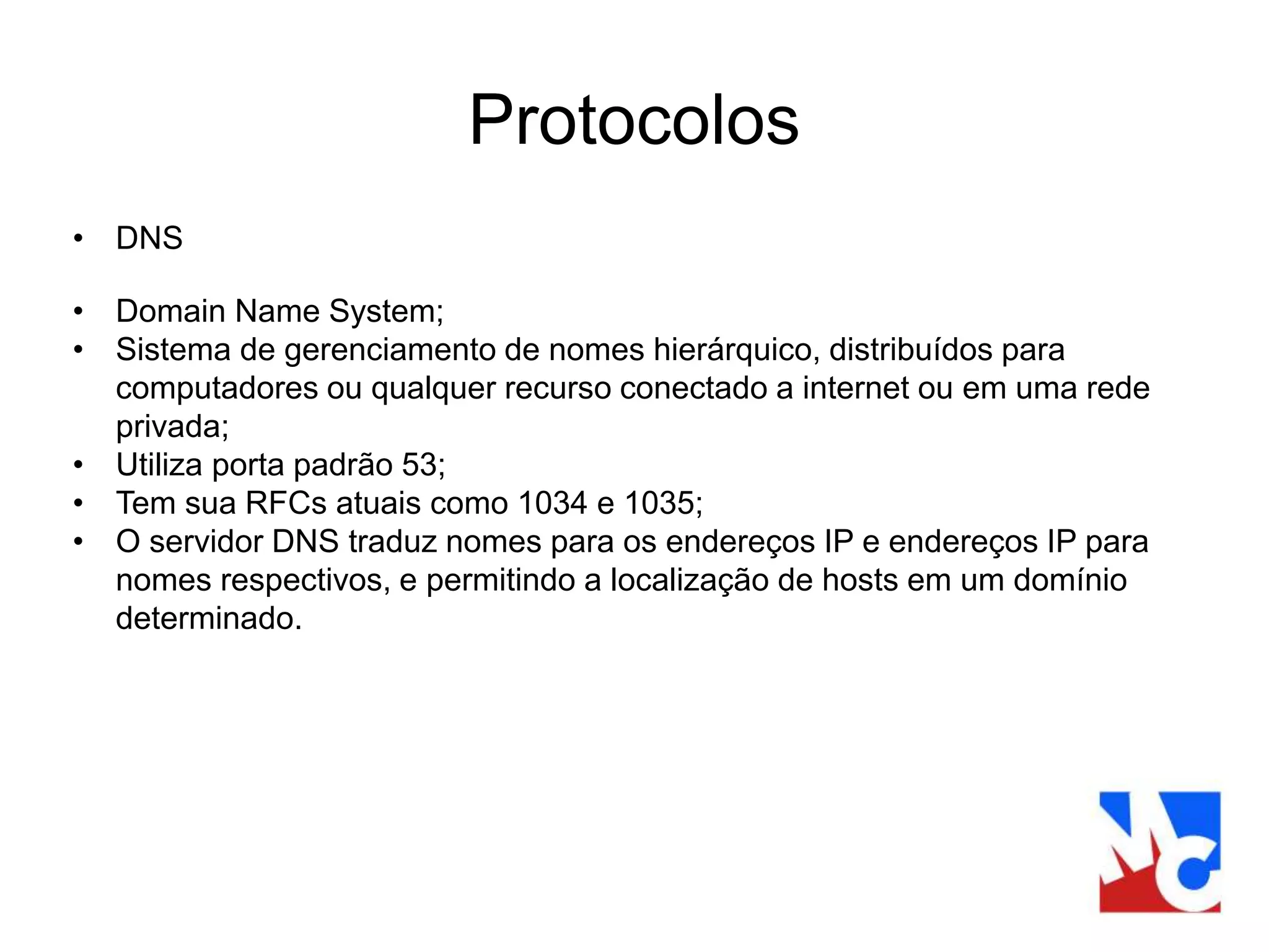 Protocolos
• DNS
• Domain Name System;
• Sistema de gerenciamento de nomes hierárquico, distribuídos para
computadores ou qualquer recurso conectado a internet ou em uma rede
privada;
• Utiliza porta padrão 53;
• Tem sua RFCs atuais como 1034 e 1035;
• O servidor DNS traduz nomes para os endereços IP e endereços IP para
nomes respectivos, e permitindo a localização de hosts em um domínio
determinado.
 
