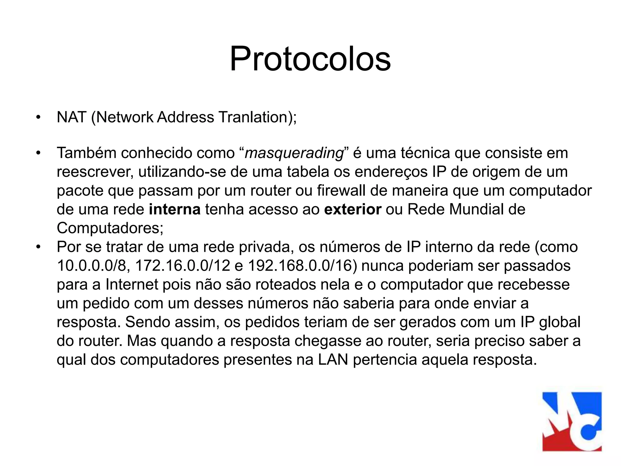 Protocolos
• NAT (Network Address Tranlation);
• Também conhecido como “masquerading” é uma técnica que consiste em
reescrever, utilizando-se de uma tabela os endereços IP de origem de um
pacote que passam por um router ou firewall de maneira que um computador
de uma rede interna tenha acesso ao exterior ou Rede Mundial de
Computadores;
• Por se tratar de uma rede privada, os números de IP interno da rede (como
10.0.0.0/8, 172.16.0.0/12 e 192.168.0.0/16) nunca poderiam ser passados
para a Internet pois não são roteados nela e o computador que recebesse
um pedido com um desses números não saberia para onde enviar a
resposta. Sendo assim, os pedidos teriam de ser gerados com um IP global
do router. Mas quando a resposta chegasse ao router, seria preciso saber a
qual dos computadores presentes na LAN pertencia aquela resposta.
 