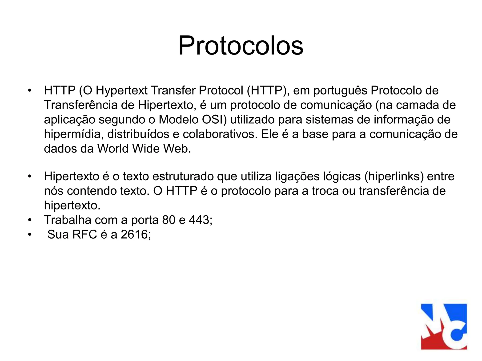 Protocolos
• HTTP (O Hypertext Transfer Protocol (HTTP), em português Protocolo de
Transferência de Hipertexto, é um protocolo de comunicação (na camada de
aplicação segundo o Modelo OSI) utilizado para sistemas de informação de
hipermídia, distribuídos e colaborativos. Ele é a base para a comunicação de
dados da World Wide Web.
• Hipertexto é o texto estruturado que utiliza ligações lógicas (hiperlinks) entre
nós contendo texto. O HTTP é o protocolo para a troca ou transferência de
hipertexto.
• Trabalha com a porta 80 e 443;
• Sua RFC é a 2616;
 